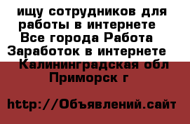 ищу сотрудников для работы в интернете - Все города Работа » Заработок в интернете   . Калининградская обл.,Приморск г.